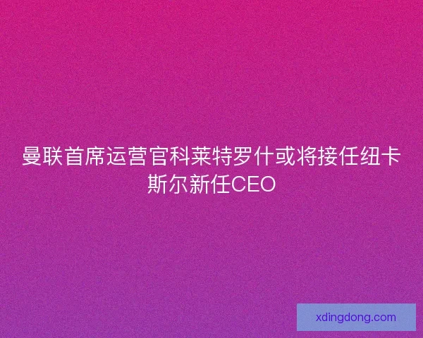 曼联首席运营官科莱特罗什或将接任纽卡斯尔新任CEO