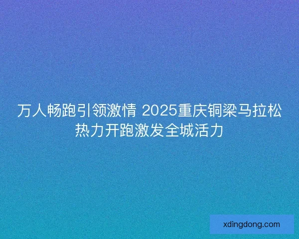 万人畅跑引领激情 2025重庆铜梁马拉松热力开跑激发全城活力