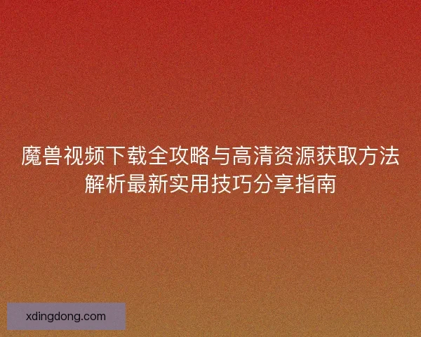 魔兽视频下载全攻略与高清资源获取方法解析最新实用技巧分享指南