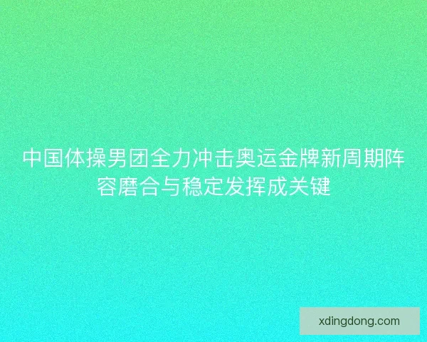 中国体操男团全力冲击奥运金牌新周期阵容磨合与稳定发挥成关键