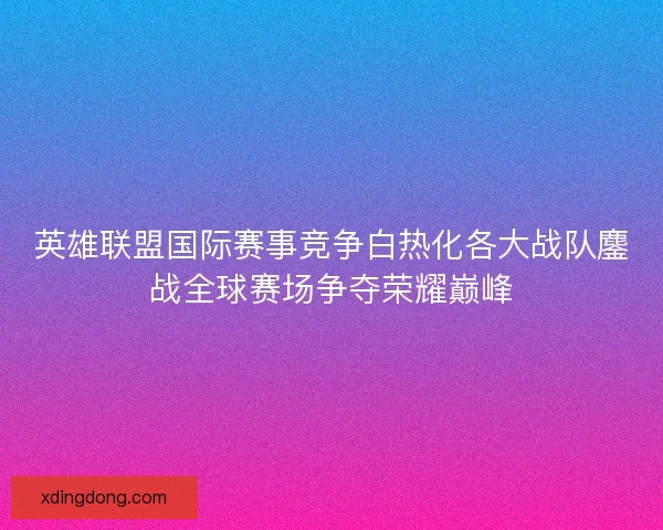 英雄联盟国际赛事竞争白热化各大战队鏖战全球赛场争夺荣耀巅峰
